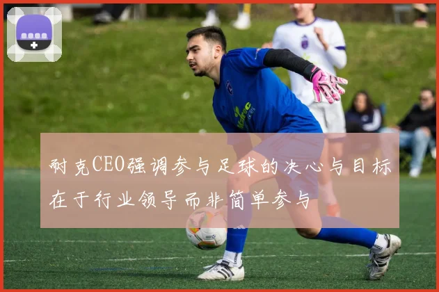耐克CEO强调参与足球的决心与目标在于行业领导而非简单参与