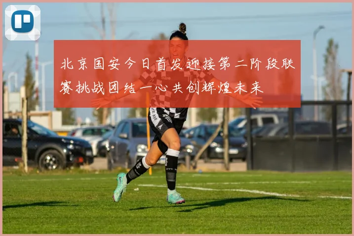 北京国安今日首发迎接第二阶段联赛挑战团结一心共创辉煌未来