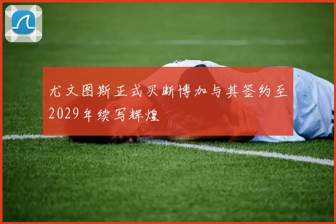 尤文图斯正式买断博加与其签约至2029年续写辉煌