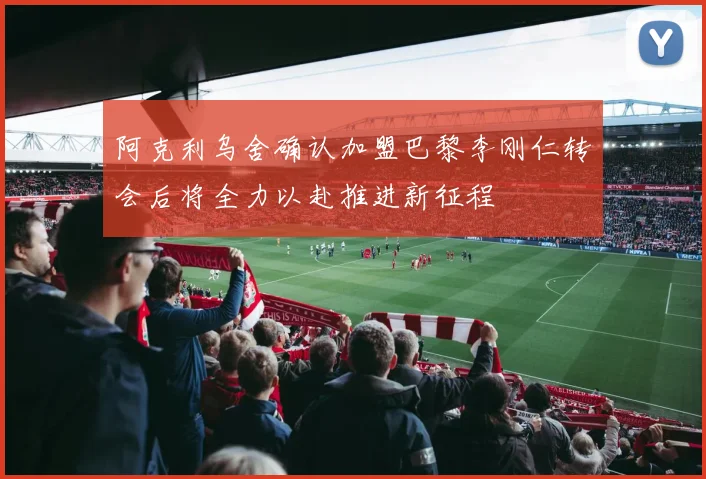 阿克利乌舍确认加盟巴黎李刚仁转会后将全力以赴推进新征程