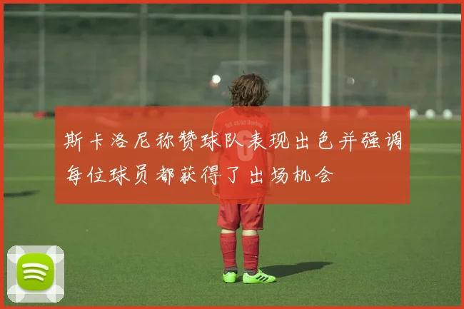 斯卡洛尼称赞球队表现出色并强调每位球员都获得了出场机会