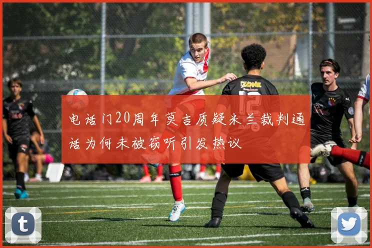 电话门20周年莫吉质疑米兰裁判通话为何未被窃听引发热议