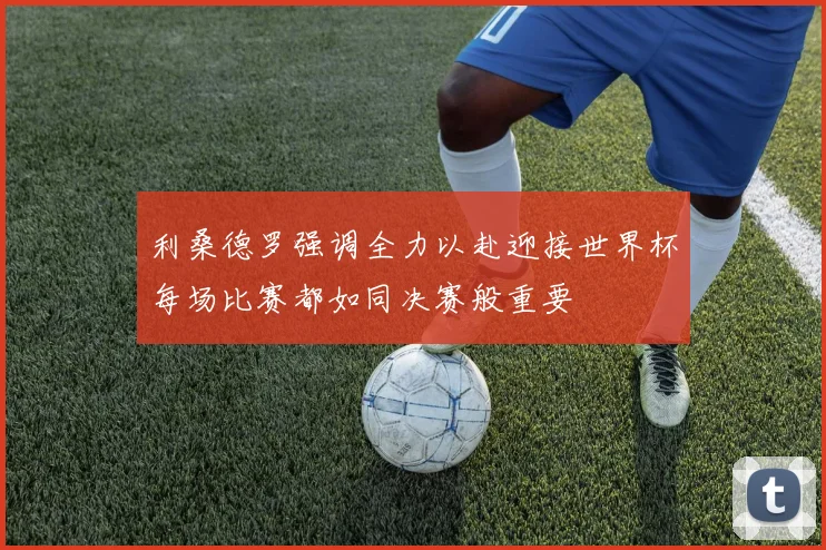 利桑德罗强调全力以赴迎接世界杯每场比赛都如同决赛般重要
