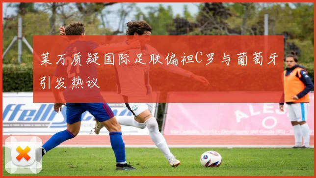 莱万质疑国际足联偏袒C罗与葡萄牙引发热议