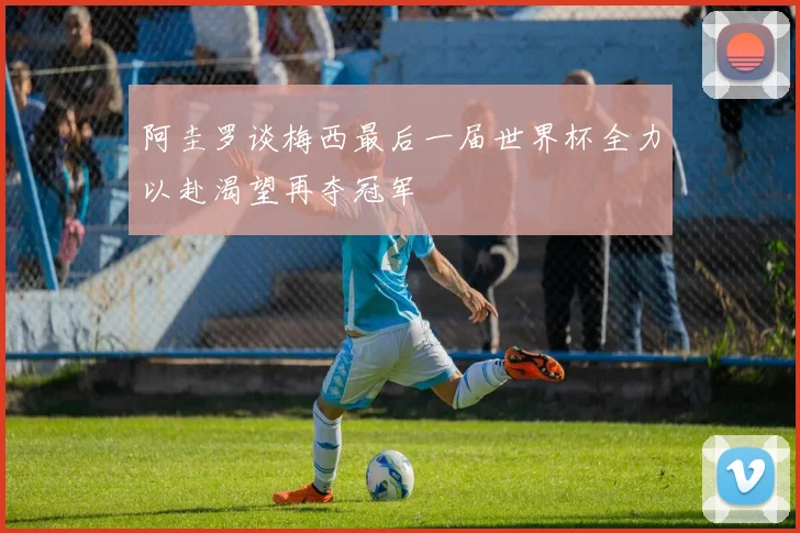 阿圭罗谈梅西最后一届世界杯全力以赴渴望再夺冠军