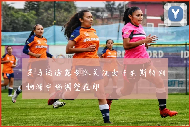 罗马诺透露多队关注麦卡利斯特利物浦中场调整在即